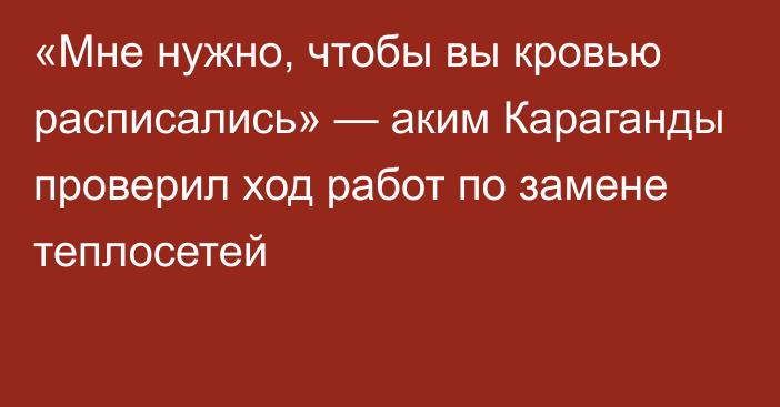 «Мне нужно, чтобы вы кровью расписались» —  аким Караганды проверил ход работ по замене теплосетей