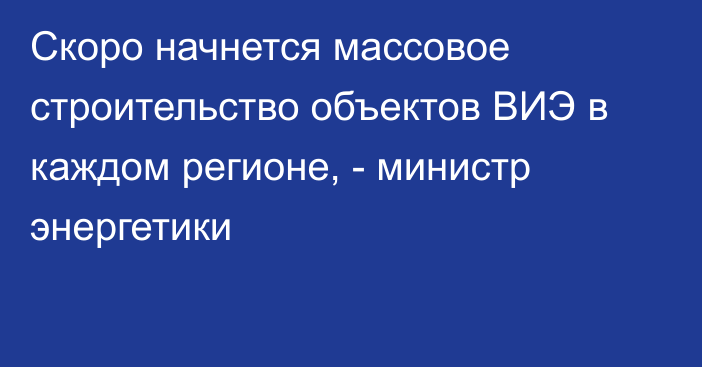 Скоро начнется массовое строительство объектов ВИЭ в каждом регионе, -  министр энергетики