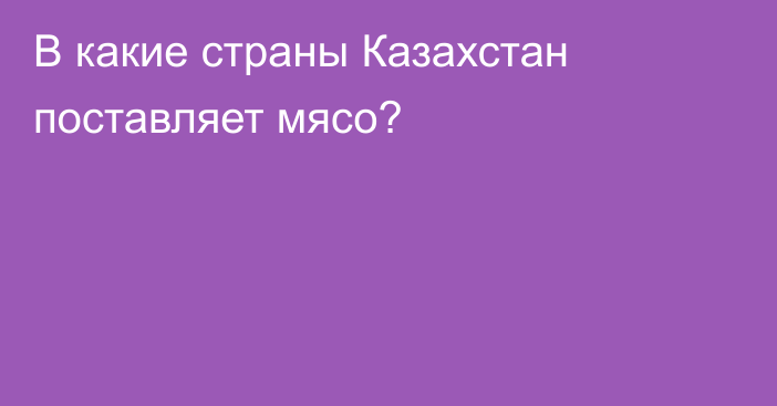 В какие страны Казахстан поставляет мясо?