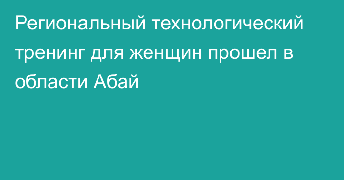 Региональный технологический тренинг для женщин прошел в области Абай