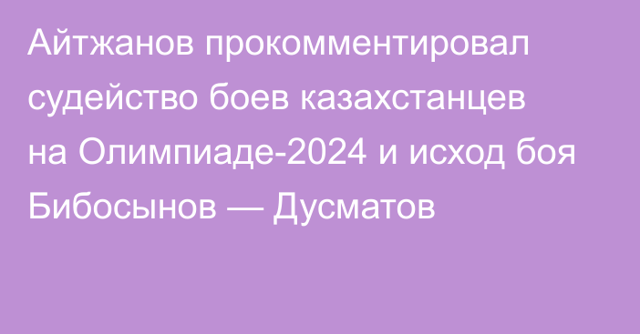 Айтжанов прокомментировал судейство боев казахстанцев на Олимпиаде-2024 и исход боя Бибосынов — Дусматов