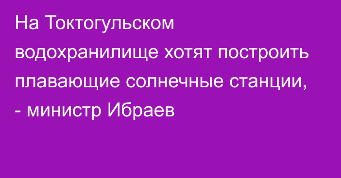 На Токтогульском водохранилище хотят построить плавающие солнечные станции, - министр Ибраев