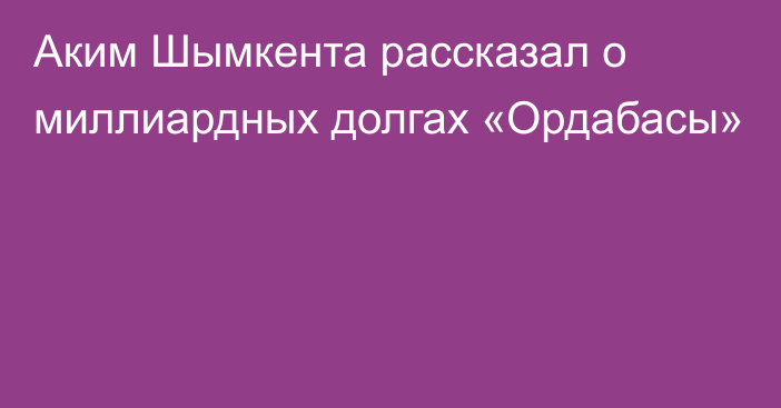 Аким Шымкента рассказал о миллиардных долгах «Ордабасы»