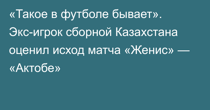 «Такое в футболе бывает». Экс-игрок сборной Казахстана оценил исход матча «Женис» — «Актобе»