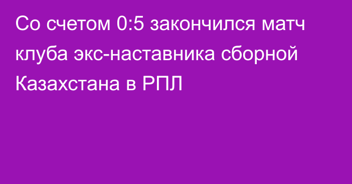 Со счетом 0:5 закончился матч клуба экс-наставника сборной Казахстана в РПЛ