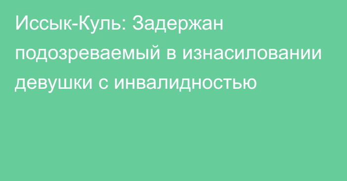 Иссык-Куль: Задержан подозреваемый в изнасиловании девушки с инвалидностью