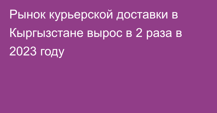 Рынок курьерской доставки в Кыргызстане вырос в 2 раза в 2023 году