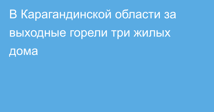 В Карагандинской области за выходные горели три жилых дома