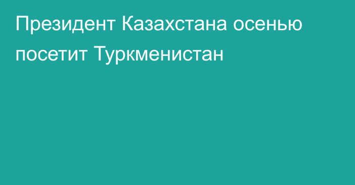 Президент Казахстана осенью посетит Туркменистан