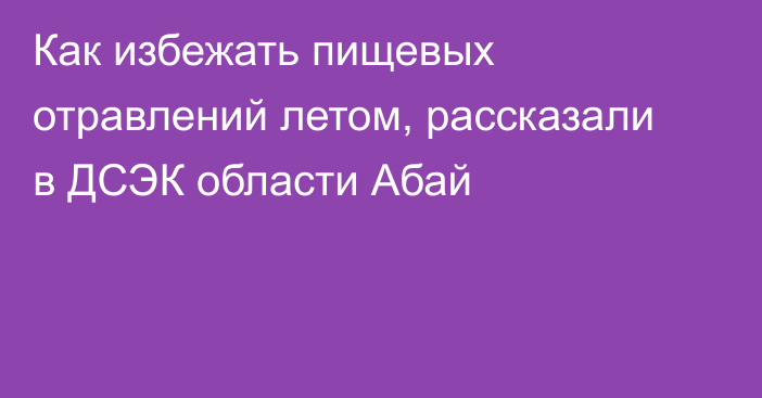 Как избежать пищевых отравлений летом, рассказали в ДСЭК области Абай