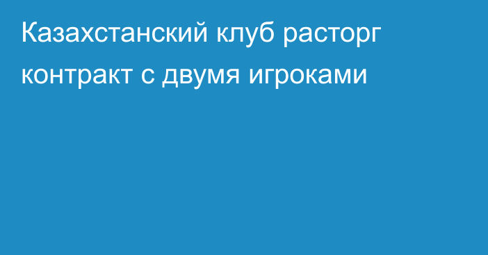 Казахстанский клуб расторг контракт с двумя игроками