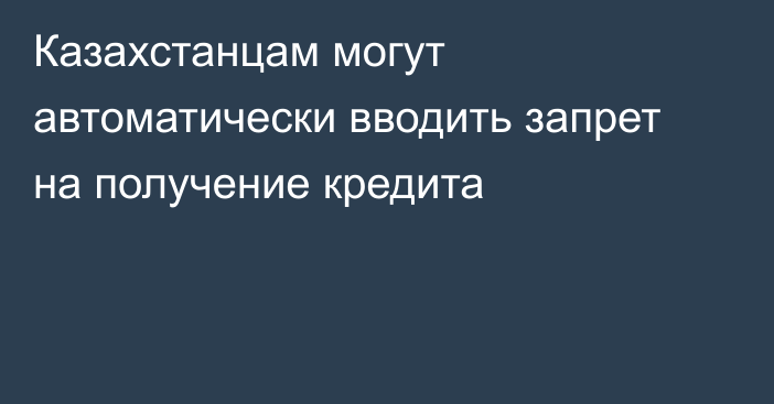 Казахстанцам могут автоматически вводить запрет на получение кредита