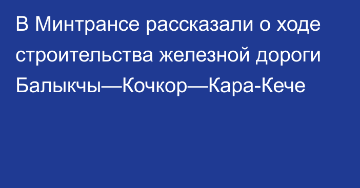 В Минтрансе рассказали о ходе строительства железной дороги Балыкчы—Кочкор—Кара-Кече