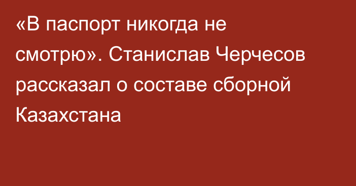 «В паспорт никогда не смотрю». Станислав Черчесов рассказал о составе сборной Казахстана