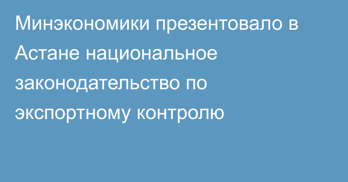 Минэкономики презентовало в Астане национальное законодательство по экспортному контролю