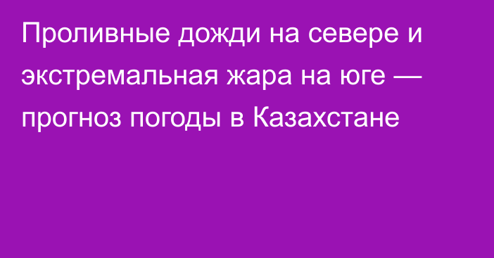 Проливные дожди на севере и экстремальная жара на юге — прогноз погоды в Казахстане