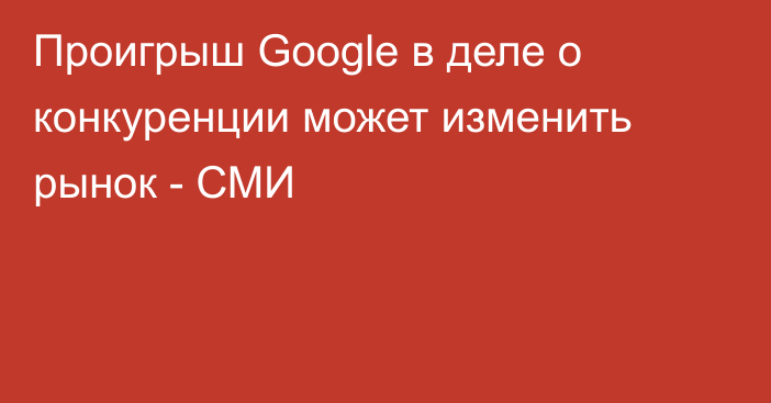 Проигрыш Google в деле о конкуренции может изменить рынок - СМИ