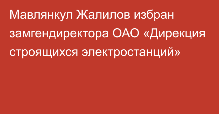 Мавлянкул Жалилов избран замгендиректора ОАО «Дирекция строящихся электростанций»