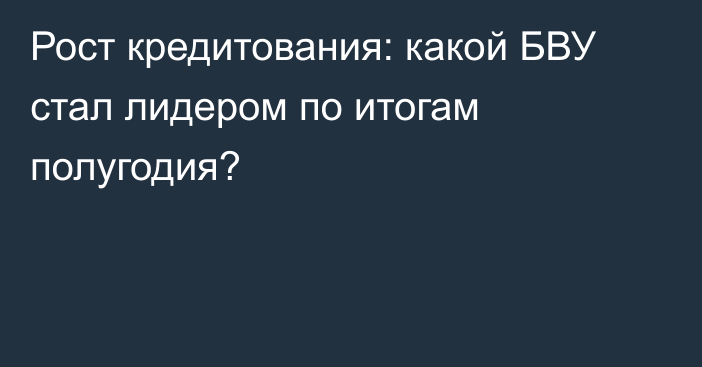 Рост кредитования: какой БВУ стал лидером по итогам полугодия?