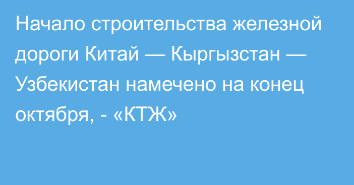 Начало строительства железной дороги Китай — Кыргызстан — Узбекистан намечено на конец октября, - «КТЖ»