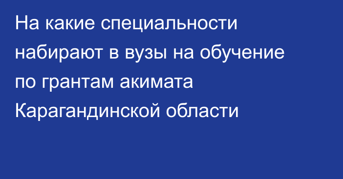 На какие специальности набирают в вузы на обучение по грантам акимата Карагандинской области