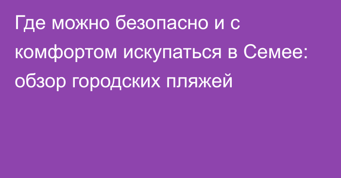 Где можно безопасно и с комфортом искупаться в Семее: обзор городских пляжей