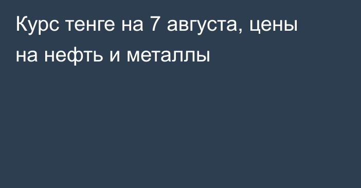 Курс тенге на 7 августа, цены на нефть и металлы