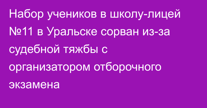 Набор учеников в школу-лицей №11 в Уральске сорван из-за судебной тяжбы с организатором отборочного экзамена