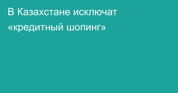 В Казахстане исключат «кредитный шопинг»