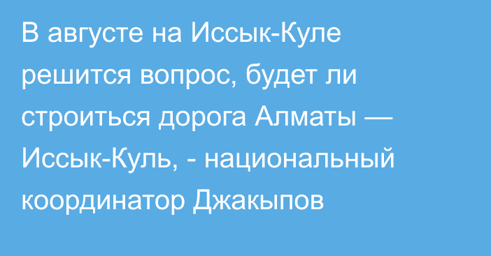 В августе на Иссык-Куле решится вопрос, будет ли строиться дорога Алматы — Иссык-Куль, -  национальный координатор Джакыпов