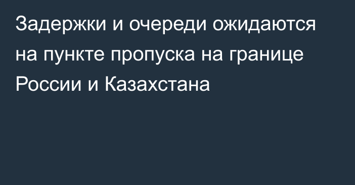 Задержки и очереди ожидаются на пункте пропуска на границе России и Казахстана