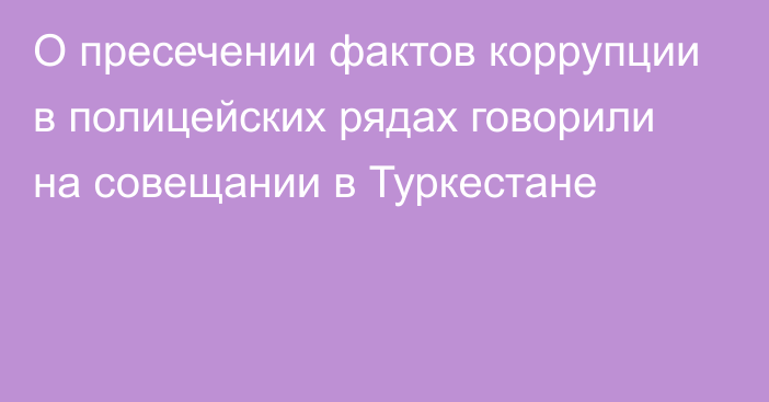 О пресечении фактов коррупции в полицейских рядах говорили на совещании в Туркестане