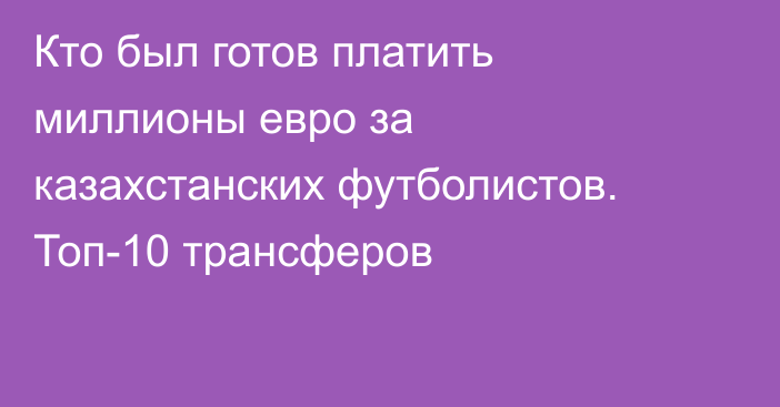 Кто был готов платить миллионы евро за казахстанских футболистов. Топ-10 трансферов