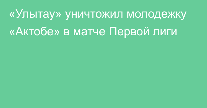 «Улытау» уничтожил молодежку «Актобе» в матче Первой лиги