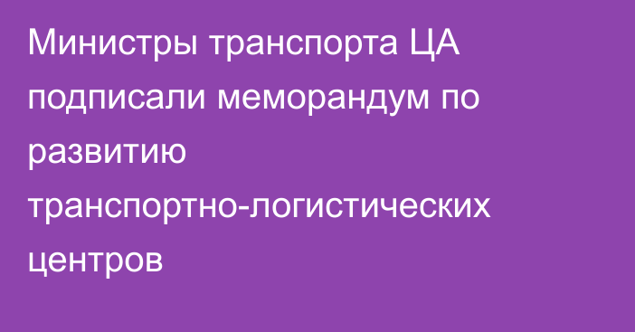 Министры транспорта ЦА подписали меморандум по развитию транспортно-логистических центров