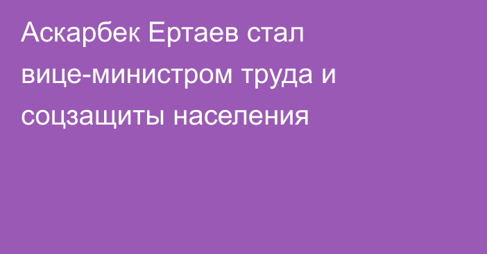 Аскарбек Ертаев стал вице-министром труда и соцзащиты населения