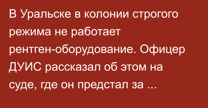 В Уральске в колонии строгого режима не работает рентген-оборудование. Офицер ДУИС рассказал об этом на суде, где он предстал за пронос насвая и телефона