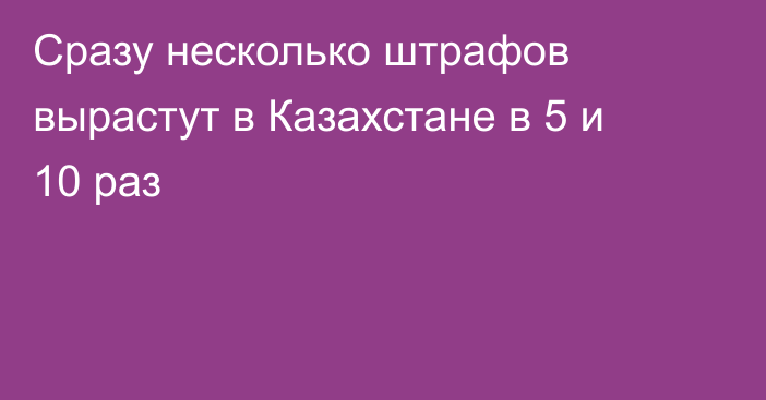 Сразу несколько штрафов вырастут в Казахстане в 5 и 10 раз