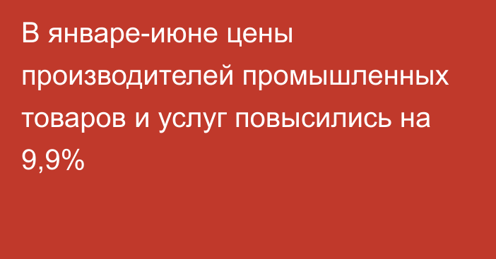 В январе-июне цены производителей промышленных товаров и услуг повысились на 9,9%