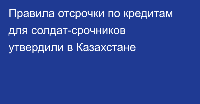 Правила отсрочки по кредитам для солдат-срочников утвердили в Казахстане