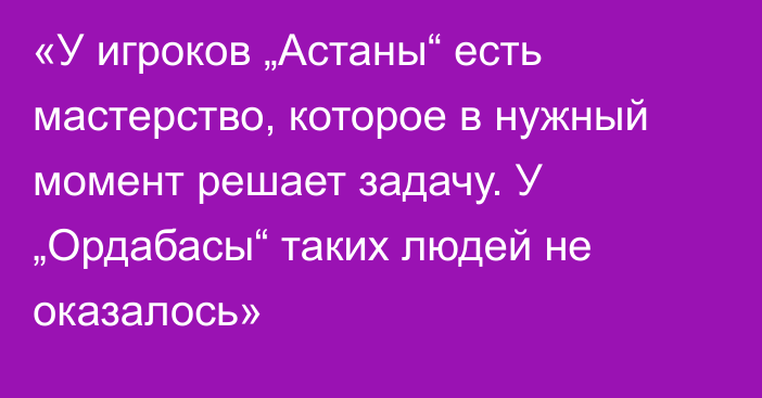 «У игроков „Астаны“ есть мастерство, которое в нужный момент решает задачу. У „Ордабасы“ таких людей не оказалось»