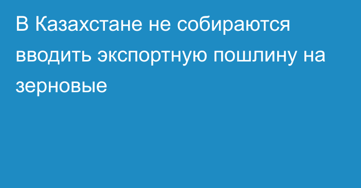 В Казахстане не собираются вводить экспортную пошлину на зерновые