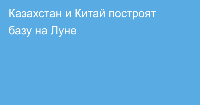 Казахстан и Китай построят базу на Луне