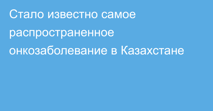 Стало известно самое распространенное онкозаболевание в Казахстане