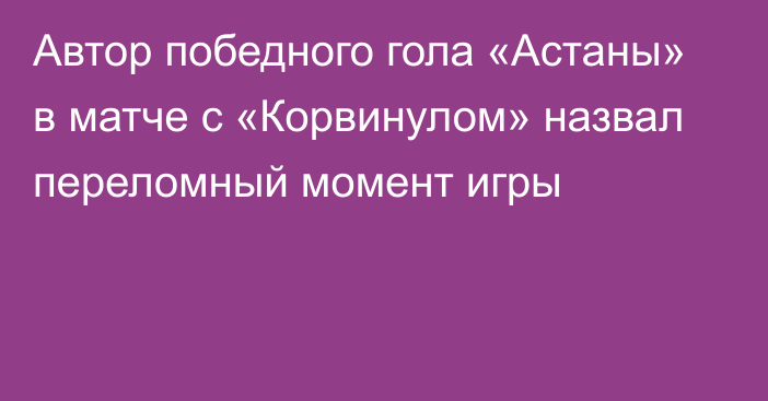 Автор победного гола «Астаны»  в матче с «Корвинулом» назвал переломный момент игры