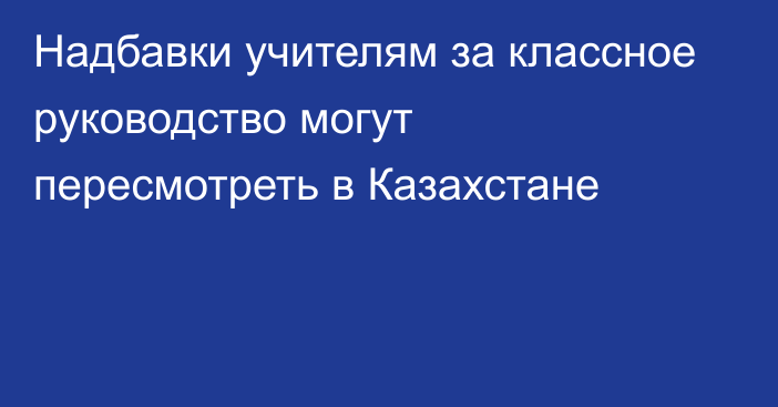 Надбавки учителям за классное руководство могут пересмотреть в Казахстане