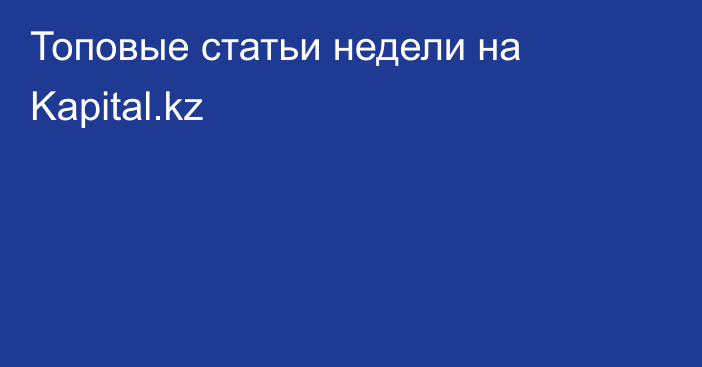 Топовые статьи недели на Kapital.kz