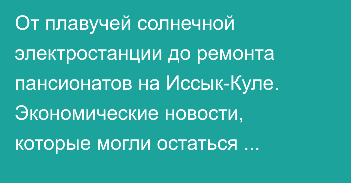 От плавучей солнечной электростанции до ремонта пансионатов на Иссык-Куле. Экономические новости, которые могли остаться незамеченными