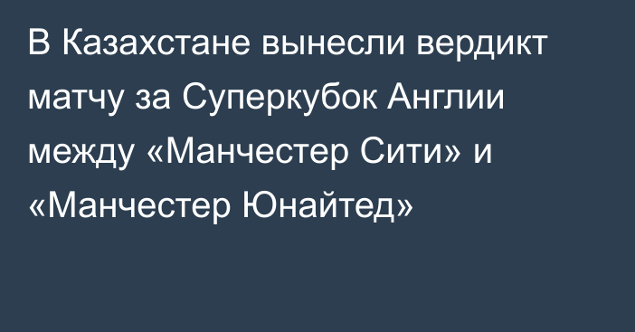 В Казахстане вынесли вердикт матчу за Суперкубок Англии между «Манчестер Сити» и «Манчестер Юнайтед»