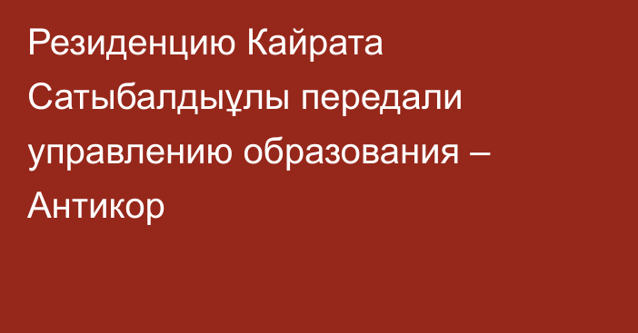 Резиденцию Кайрата Сатыбалдыұлы передали управлению образования – Антикор